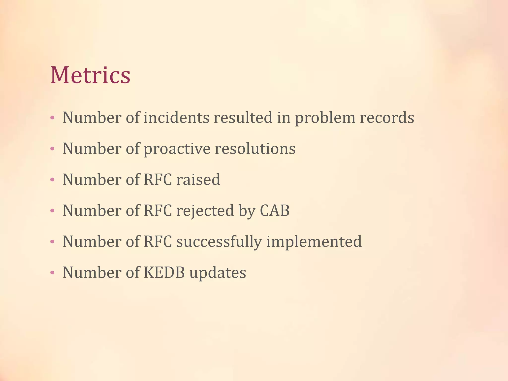 Metrics
• Number of incidents resulted in problem records
• Number of proactive resolutions
• Number of RFC raised
• Number of RFC rejected by CAB
• Number of RFC successfully implemented
• Number of KEDB updates
 