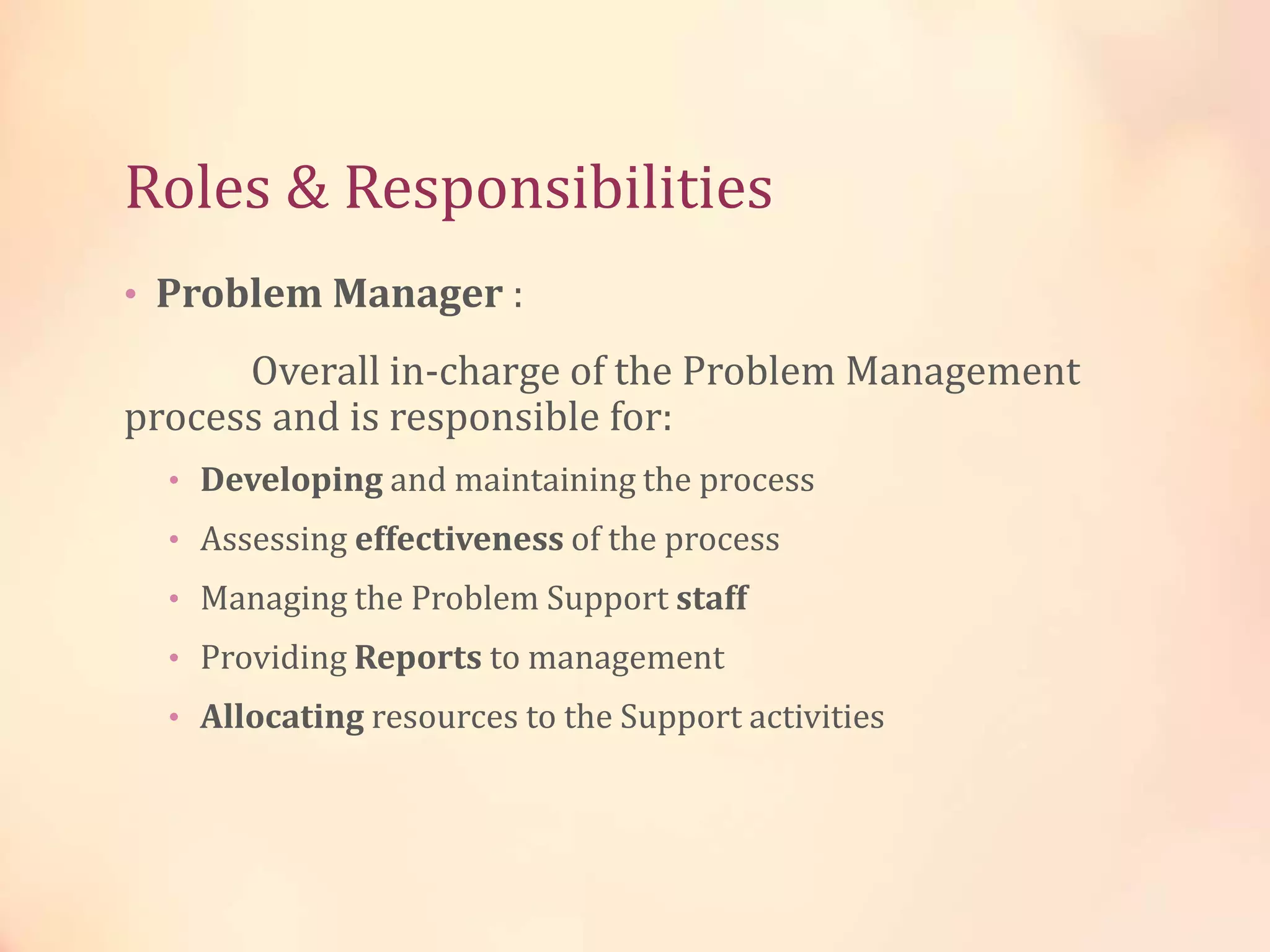 Roles & Responsibilities
• Problem Manager :
Overall in-charge of the Problem Management
process and is responsible for:
• Developing and maintaining the process
• Assessing effectiveness of the process
• Managing the Problem Support staff
• Providing Reports to management
• Allocating resources to the Support activities
 
