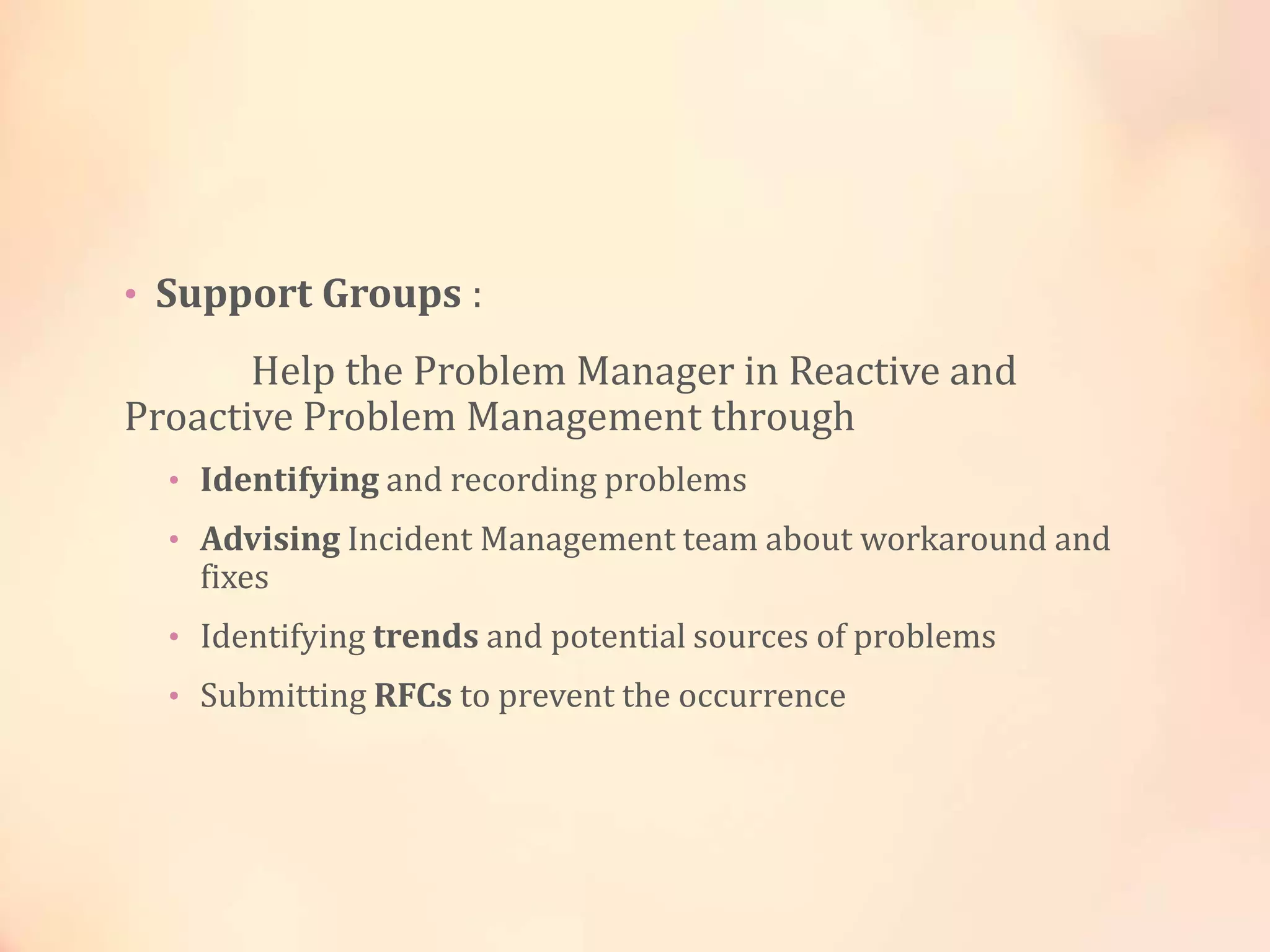 • Support Groups :
Help the Problem Manager in Reactive and
Proactive Problem Management through
• Identifying and recording problems
• Advising Incident Management team about workaround and
fixes
• Identifying trends and potential sources of problems
• Submitting RFCs to prevent the occurrence
 