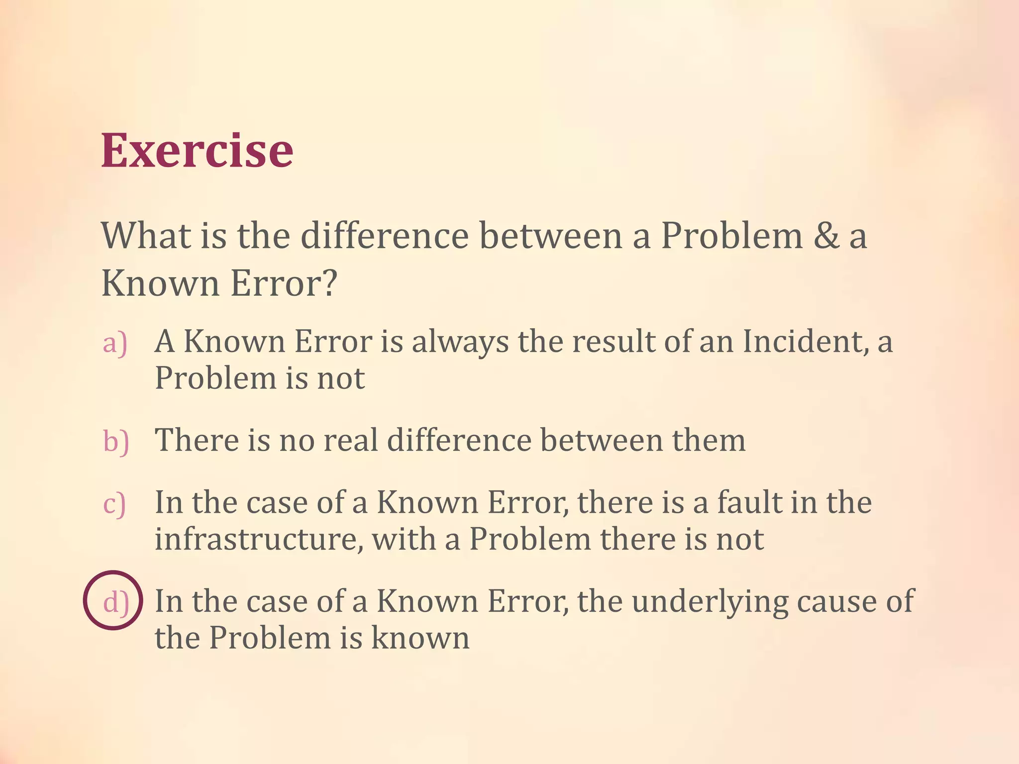 Exercise
a) A Known Error is always the result of an Incident, a
Problem is not
b) There is no real difference between them
c) In the case of a Known Error, there is a fault in the
infrastructure, with a Problem there is not
d) In the case of a Known Error, the underlying cause of
the Problem is known
What is the difference between a Problem & a
Known Error?
 
