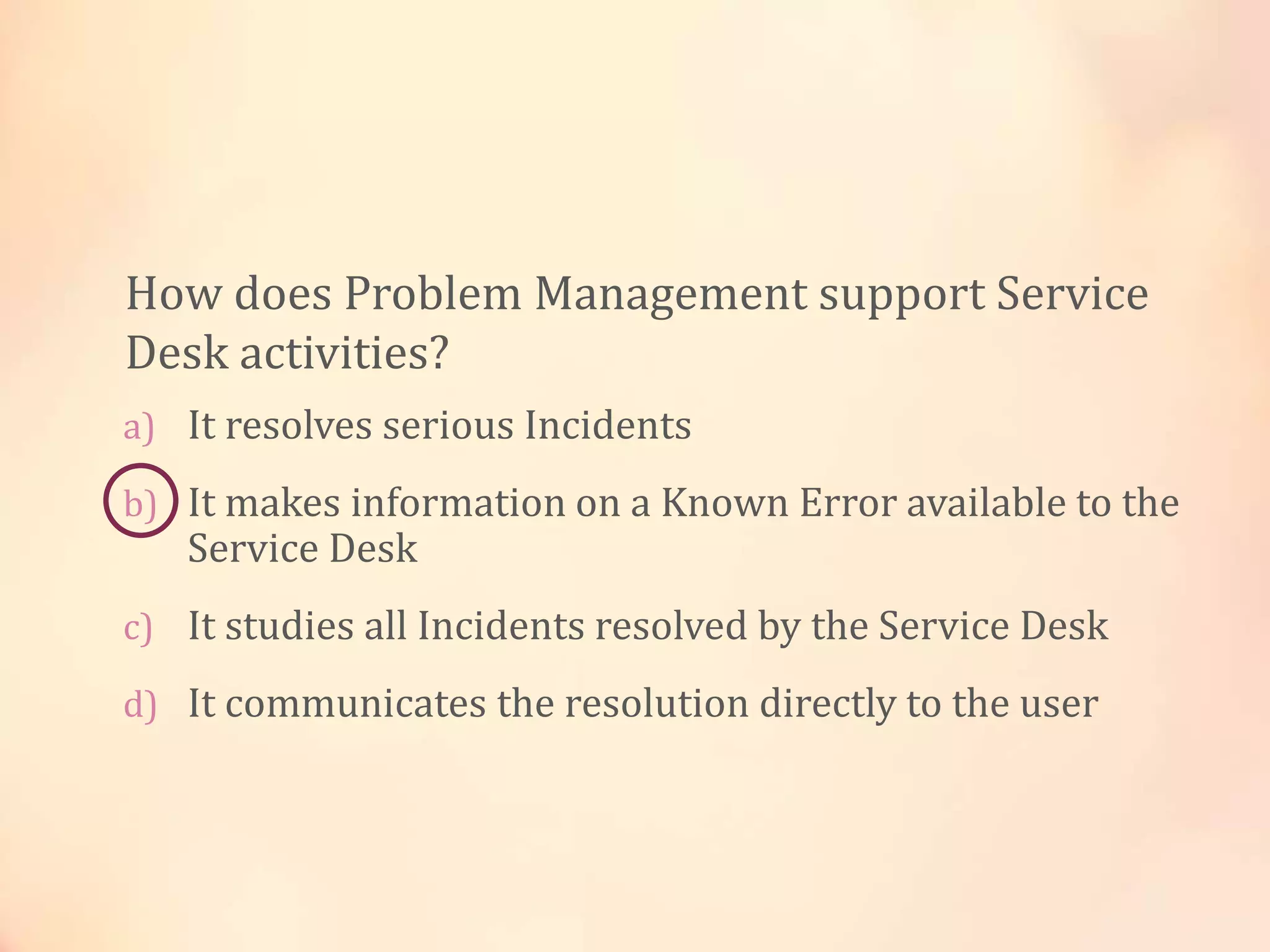 a) It resolves serious Incidents
b) It makes information on a Known Error available to the
Service Desk
c) It studies all Incidents resolved by the Service Desk
d) It communicates the resolution directly to the user
How does Problem Management support Service
Desk activities?
 