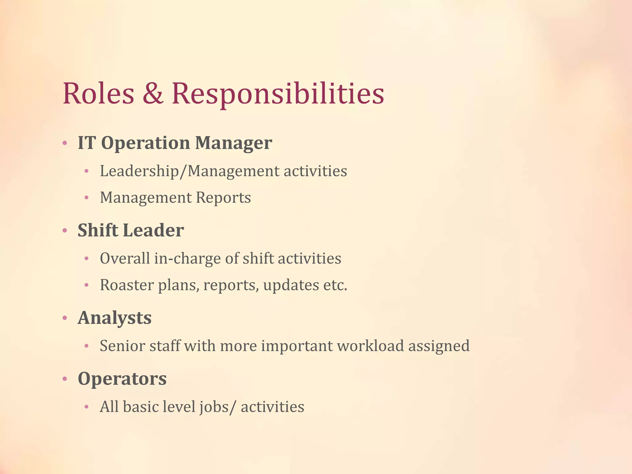 Roles & Responsibilities
• IT Operation Manager
• Leadership/Management activities
• Management Reports
• Shift Leader
• Overall in-charge of shift activities
• Roaster plans, reports, updates etc.
• Analysts
• Senior staff with more important workload assigned
• Operators
• All basic level jobs/ activities
 