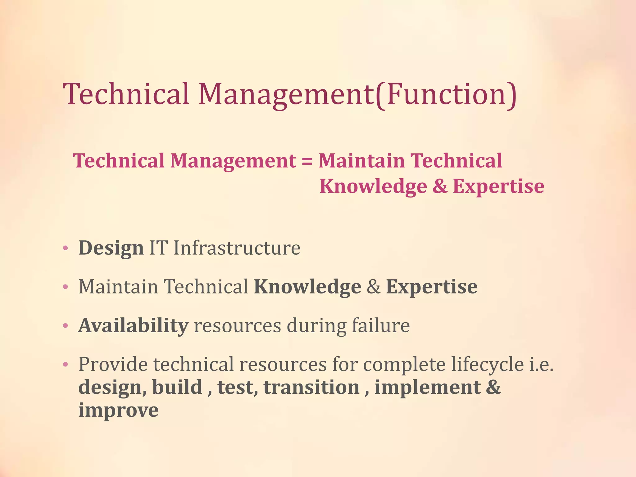 Technical Management(Function)
• Design IT Infrastructure
• Maintain Technical Knowledge & Expertise
• Availability resources during failure
• Provide technical resources for complete lifecycle i.e.
design, build , test, transition , implement &
improve
Technical Management = Maintain Technical
Knowledge & Expertise
 
