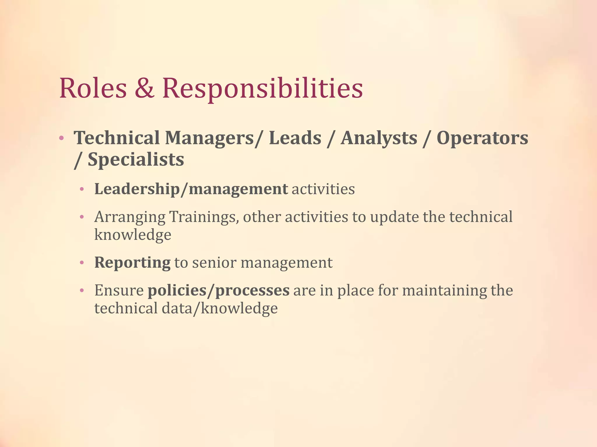 Roles & Responsibilities
• Technical Managers/ Leads / Analysts / Operators
/ Specialists
• Leadership/management activities
• Arranging Trainings, other activities to update the technical
knowledge
• Reporting to senior management
• Ensure policies/processes are in place for maintaining the
technical data/knowledge
 