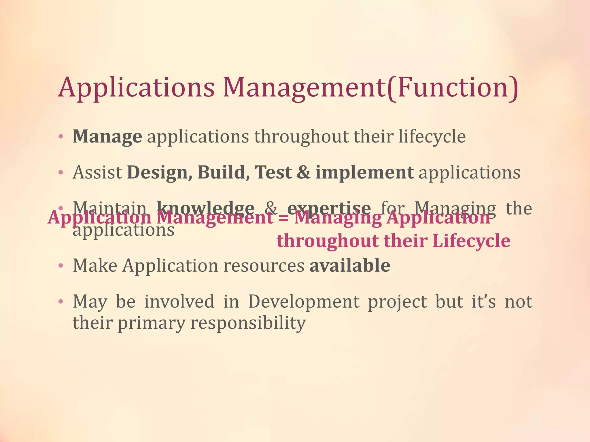 Applications Management(Function)
• Manage applications throughout their lifecycle
• Assist Design, Build, Test & implement applications
• Maintain knowledge & expertise for Managing the
applications
• Make Application resources available
• May be involved in Development project but it’s not
their primary responsibility
Application Management = Managing Application
throughout their Lifecycle
 