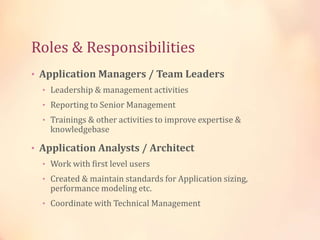 Roles & Responsibilities
• Application Managers / Team Leaders
• Leadership & management activities
• Reporting to Senior Management
• Trainings & other activities to improve expertise &
knowledgebase
• Application Analysts / Architect
• Work with first level users
• Created & maintain standards for Application sizing,
performance modeling etc.
• Coordinate with Technical Management
 