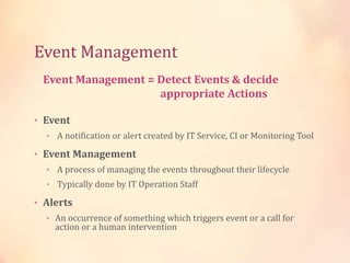 Event Management
• Event
• A notification or alert created by IT Service, CI or Monitoring Tool
• Event Management
• A process of managing the events throughout their lifecycle
• Typically done by IT Operation Staff
• Alerts
• An occurrence of something which triggers event or a call for
action or a human intervention
Event Management = Detect Events & decide
appropriate Actions
 