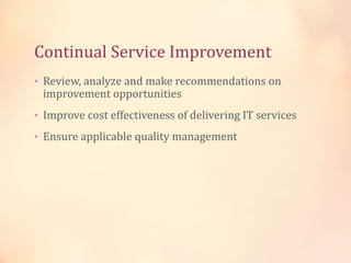 Continual Service Improvement
• Review, analyze and make recommendations on
improvement opportunities
• Improve cost effectiveness of delivering IT services
• Ensure applicable quality management
 
