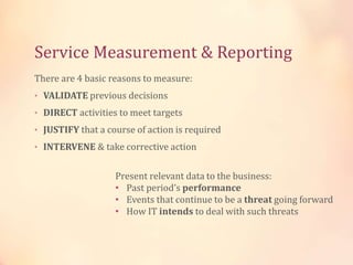 Service Measurement & Reporting
There are 4 basic reasons to measure:
• VALIDATE previous decisions
• DIRECT activities to meet targets
• JUSTIFY that a course of action is required
• INTERVENE & take corrective action
Present relevant data to the business:
• Past period’s performance
• Events that continue to be a threat going forward
• How IT intends to deal with such threats
 