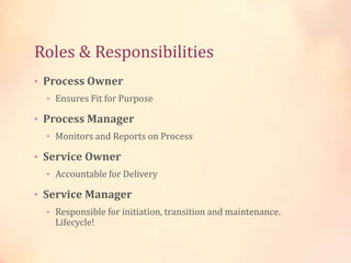 • Process Owner
• Ensures Fit for Purpose
• Process Manager
• Monitors and Reports on Process
• Service Owner
• Accountable for Delivery
• Service Manager
• Responsible for initiation, transition and maintenance.
Lifecycle!
Roles & Responsibilities
 
