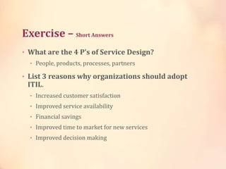 Exercise – Short Answers
• What are the 4 P’s of Service Design?
• People, products, processes, partners
• List 3 reasons why organizations should adopt
ITIL.
• Increased customer satisfaction
• Improved service availability
• Financial savings
• Improved time to market for new services
• Improved decision making
 