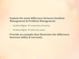 • Explain the main difference between Incident
Management & Problem Management.
• Incident Mgmt.  restoration of service
• Problem Mgmt.  with root cause.
• Provide an example that illustrates the difference
between utility & warranty.
 