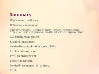 Summary
• IT infrastructure library
• IT Service Management
• 5 lifecycle phases – Service Strategy, Service Design, Service
Transition, Service Operation, Continual Service Improvement
• Availability Management
• Change Management
• Service Desk, Application Mgmt., IT Ops
• Incident Management
• Problem Management
• Event Management
• Service Measurement & reporting
• PDCA
 