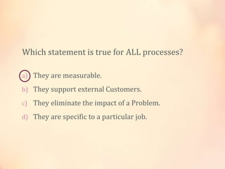 a) They are measurable.
b) They support external Customers.
c) They eliminate the impact of a Problem.
d) They are specific to a particular job.
Which statement is true for ALL processes?
 