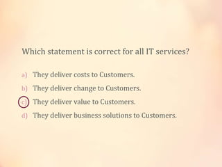 a) They deliver costs to Customers.
b) They deliver change to Customers.
c) They deliver value to Customers.
d) They deliver business solutions to Customers.
Which statement is correct for all IT services?
 
