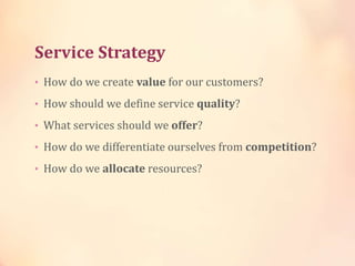 Service Strategy
• How do we create value for our customers?
• How should we define service quality?
• What services should we offer?
• How do we differentiate ourselves from competition?
• How do we allocate resources?
 