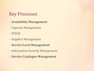 Key Processes
• Availability Management
• Capacity Management
• ITSCM
• Supplier Management
• Service Level Management
• Information Security Management
• Service Catalogue Management
 