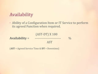 Availability
• Ability of a Configuration Item or IT Service to perform
its agreed Function when required.
(AST-DT) X 100
Availability = ------------------------ %
AST
(AST = Agreed Service Time & DT = Downtime)
 