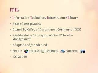 ITIL
• Information Technology Infrastructure Library
• A set of best practice
• Owned by Office of Government Commerce - OGC
• Worldwide de facto approach for IT Service
Management
• Adopted and/or adapted
• People - Process - Products - Partners -
• ISO 20000
 