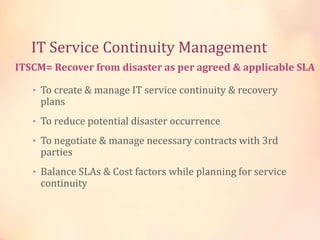 IT Service Continuity Management
• To create & manage IT service continuity & recovery
plans
• To reduce potential disaster occurrence
• To negotiate & manage necessary contracts with 3rd
parties
• Balance SLAs & Cost factors while planning for service
continuity
ITSCM= Recover from disaster as per agreed & applicable SLA
 