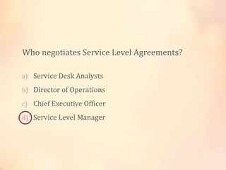 a) Service Desk Analysts
b) Director of Operations
c) Chief Executive Officer
d) Service Level Manager
Who negotiates Service Level Agreements?
 