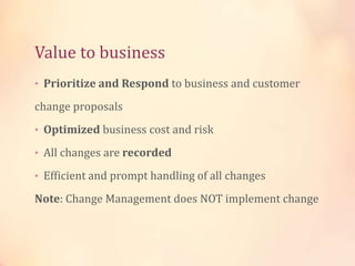 Value to business
• Prioritize and Respond to business and customer
change proposals
• Optimized business cost and risk
• All changes are recorded
• Efficient and prompt handling of all changes
Note: Change Management does NOT implement change
 