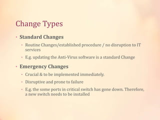 Change Types
• Standard Changes
• Routine Changes/established procedure / no disruption to IT
services
• E.g. updating the Anti-Virus software is a standard Change
• Emergency Changes
• Crucial & to be implemented immediately.
• Disruptive and prone to failure
• E.g. the some ports in critical switch has gone down. Therefore,
a new switch needs to be installed
 