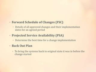 • Forward Schedule of Changes (FSC)
• Details of all approved changes and their implementation
dates for an agreed period
• Projected Service Availability (PSA)
• Determine the best time for a change implementation
• Back Out Plan
• To bring the systems back to original state it was in before the
change started
 