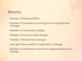 Metrics
• Number of Rejected RFCs
• Number of Incidents occurring due to implemented
Changes
• Number of successful changes
• Number of unsuccessful changes
• Number of backed out changes
• Average Time needed to implement a Change
• Number of incidents resolved by implementation of a
Change
 