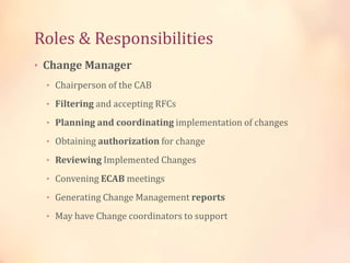 Roles & Responsibilities
• Change Manager
• Chairperson of the CAB
• Filtering and accepting RFCs
• Planning and coordinating implementation of changes
• Obtaining authorization for change
• Reviewing Implemented Changes
• Convening ECAB meetings
• Generating Change Management reports
• May have Change coordinators to support
 