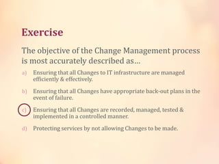Exercise
a) Ensuring that all Changes to IT infrastructure are managed
efficiently & effectively.
b) Ensuring that all Changes have appropriate back-out plans in the
event of failure.
c) Ensuring that all Changes are recorded, managed, tested &
implemented in a controlled manner.
d) Protecting services by not allowing Changes to be made.
The objective of the Change Management process
is most accurately described as…
 