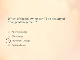 Which of the following is NOT an activity of
Change Management?
a) Approve change
b) Plan change
c) Implement Change
d) Review change
 