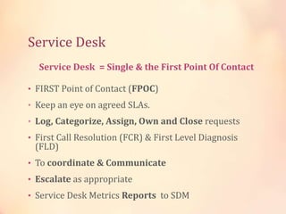 Service Desk
• FIRST Point of Contact (FPOC)
• Keep an eye on agreed SLAs.
• Log, Categorize, Assign, Own and Close requests
• First Call Resolution (FCR) & First Level Diagnosis
(FLD)
• To coordinate & Communicate
• Escalate as appropriate
• Service Desk Metrics Reports to SDM
Service Desk = Single & the First Point Of Contact
 