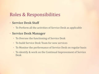 Roles & Responsibilities
• Service Desk Staff
• To Perform all the activities of Service Desk as applicable
• Service Desk Manager
• To Oversee the functioning of Service Desk
• To build Service Desk Team for new services
• To Monitor the performance of Service Desk on regular basis
• To identify & work on the Continual Improvement of Service
Desk
 