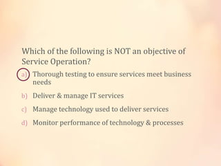 a) Thorough testing to ensure services meet business
needs
b) Deliver & manage IT services
c) Manage technology used to deliver services
d) Monitor performance of technology & processes
Which of the following is NOT an objective of
Service Operation?
 