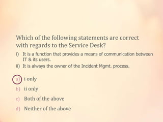 a) i only
b) ii only
c) Both of the above
d) Neither of the above
Which of the following statements are correct
with regards to the Service Desk?
i) It is a function that provides a means of communication between
IT & its users.
ii) It is always the owner of the Incident Mgmt. process.
 