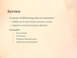 Service
• A means of delivering value to customers
 Fulfills one or more of the customer’s needs
 Supports customers business objective
• Examples
1. Service Desk
2. IT Services
3. Database Administration
4. Application Development
 
