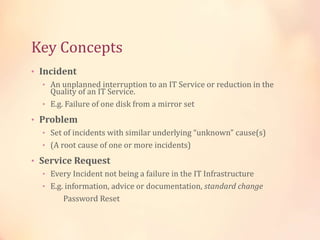 Key Concepts
• Incident
• An unplanned interruption to an IT Service or reduction in the
Quality of an IT Service.
• E.g. Failure of one disk from a mirror set
• Problem
• Set of incidents with similar underlying “unknown” cause(s)
• (A root cause of one or more incidents)
• Service Request
• Every Incident not being a failure in the IT Infrastructure
• E.g. information, advice or documentation, standard change
Password Reset
 