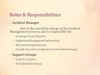 Roles & Responsibilities
• Incident Manager
who is the overall in-charge of the Incident
Management process and is responsible for:
• Creating Process Reports
• Organizing Management Information
• Recommending measures
• Usually this role is assigned to Service Desk Manager
• Support Groups
• Level 1 to Level n
• Tech Specialist Group
 