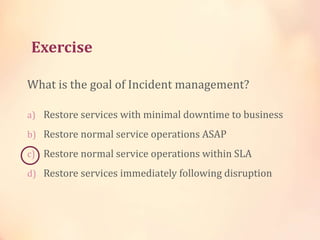 Exercise
What is the goal of Incident management?
a) Restore services with minimal downtime to business
b) Restore normal service operations ASAP
c) Restore normal service operations within SLA
d) Restore services immediately following disruption
 