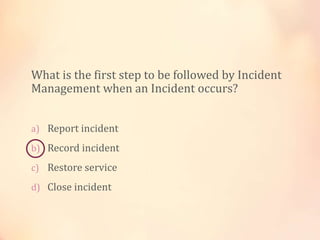 What is the first step to be followed by Incident
Management when an Incident occurs?
a) Report incident
b) Record incident
c) Restore service
d) Close incident
 