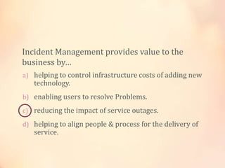 a) helping to control infrastructure costs of adding new
technology.
b) enabling users to resolve Problems.
c) reducing the impact of service outages.
d) helping to align people & process for the delivery of
service.
Incident Management provides value to the
business by…
 