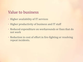 Value to business
• Higher availability of IT services
• Higher productivity of business and IT staff
• Reduced expenditure on workarounds or fixes that do
not work
• Reduction in cost of effort in fire-fighting or resolving
repeat incidents.
 