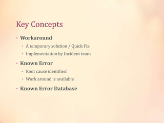 Key Concepts
• Workaround
• A temporary solution / Quick Fix
• Implementation by Incident team
• Known Error
• Root cause identified
• Work around is available
• Known Error Database
 