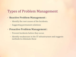 Types of Problem Management
• Reactive Problem Management :
• Identify the root causes of the Incidents.
• Suggesting permanent solutions
• Proactive Problem Management :
• Prevent Incidents before they occur.
• Identify weaknesses in the IT infrastructure and suggests
methods to eliminate these
 