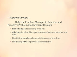 • Support Groups :
Help the Problem Manager in Reactive and
Proactive Problem Management through
• Identifying and recording problems
• Advising Incident Management team about workaround and
fixes
• Identifying trends and potential sources of problems
• Submitting RFCs to prevent the occurrence
 