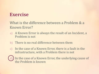 Exercise
a) A Known Error is always the result of an Incident, a
Problem is not
b) There is no real difference between them
c) In the case of a Known Error, there is a fault in the
infrastructure, with a Problem there is not
d) In the case of a Known Error, the underlying cause of
the Problem is known
What is the difference between a Problem & a
Known Error?
 