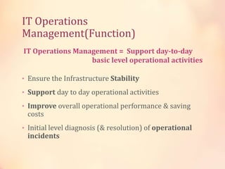 IT Operations
Management(Function)
• Ensure the Infrastructure Stability
• Support day to day operational activities
• Improve overall operational performance & saving
costs
• Initial level diagnosis (& resolution) of operational
incidents
IT Operations Management = Support day-to-day
basic level operational activities
 