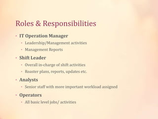 Roles & Responsibilities
• IT Operation Manager
• Leadership/Management activities
• Management Reports
• Shift Leader
• Overall in-charge of shift activities
• Roaster plans, reports, updates etc.
• Analysts
• Senior staff with more important workload assigned
• Operators
• All basic level jobs/ activities
 