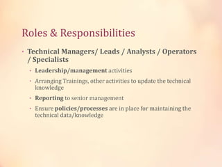 Roles & Responsibilities
• Technical Managers/ Leads / Analysts / Operators
/ Specialists
• Leadership/management activities
• Arranging Trainings, other activities to update the technical
knowledge
• Reporting to senior management
• Ensure policies/processes are in place for maintaining the
technical data/knowledge
 